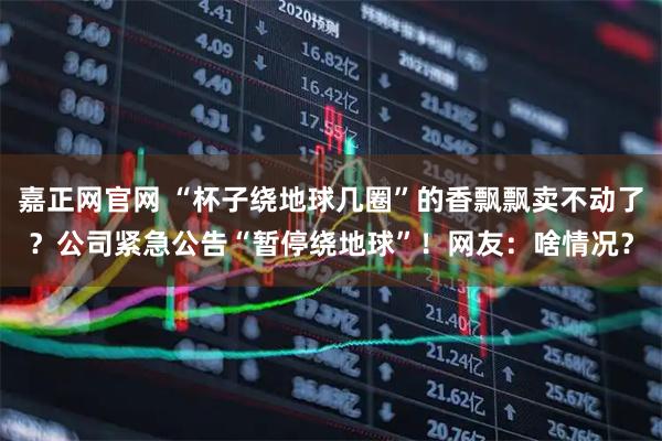 嘉正网官网 “杯子绕地球几圈”的香飘飘卖不动了？公司紧急公告“暂停绕地球”！网友：啥情况？