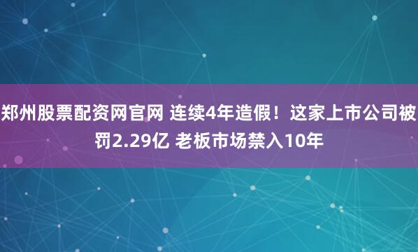 郑州股票配资网官网 连续4年造假!这家上市公司被罚2.29亿 老板市场禁入10年