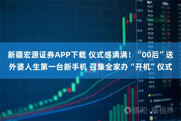 新疆宏源证券APP下载 仪式感满满！“00后”送外婆人生第一台新手机 召集全家办“开机”仪式