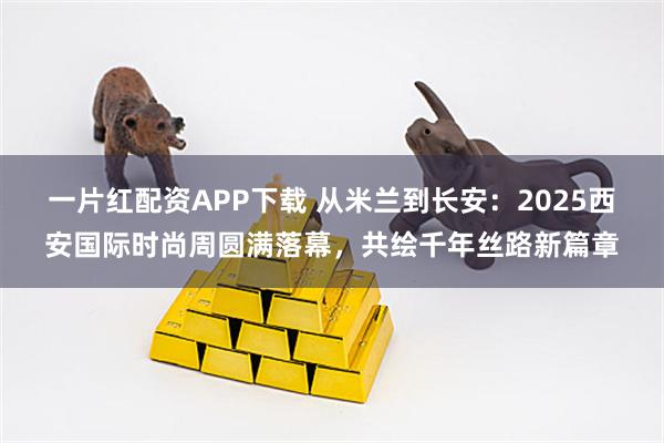 一片红配资APP下载 从米兰到长安:2025西安国际时尚周圆满落幕,共绘千年丝路新篇章
