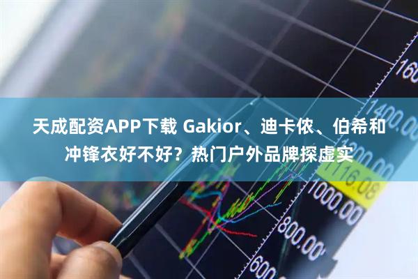 天成配资APP下载 Gakior、迪卡侬、伯希和冲锋衣好不好？热门户外品牌探虚实