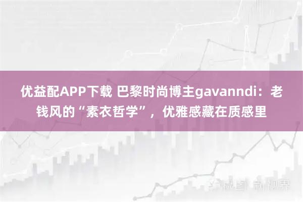 优益配APP下载 巴黎时尚博主gavanndi：老钱风的“素衣哲学”，优雅感藏在质感里