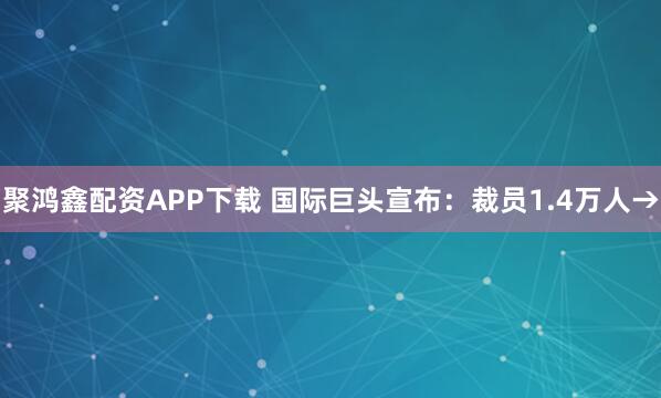 聚鸿鑫配资APP下载 国际巨头宣布：裁员1.4万人→