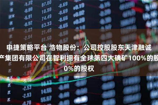 申捷策略平台 浩物股份：公司控股股东天津融诚物产集团有限公司在智利拥有全球第四大碘矿100%的股权