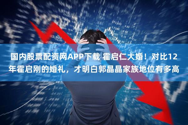 国内股票配资网APP下载 霍启仁大婚!对比12年霍启刚的婚礼,才明白郭晶晶家族地位有多高