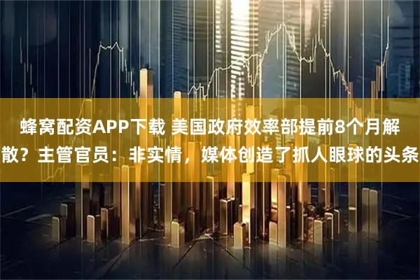 蜂窝配资APP下载 美国政府效率部提前8个月解散？主管官员：非实情，媒体创造了抓人眼球的头条