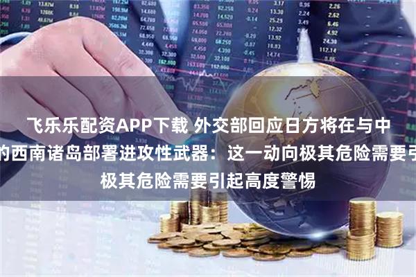 飞乐乐配资APP下载 外交部回应日方将在与中国台湾邻近的西南诸岛部署进攻性武器：这一动向极其危险需要引起高度警惕