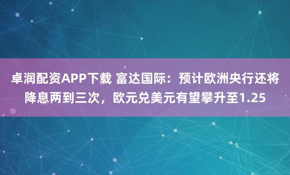 卓润配资APP下载 富达国际：预计欧洲央行还将降息两到三次，欧元兑美元有望攀升至1.25