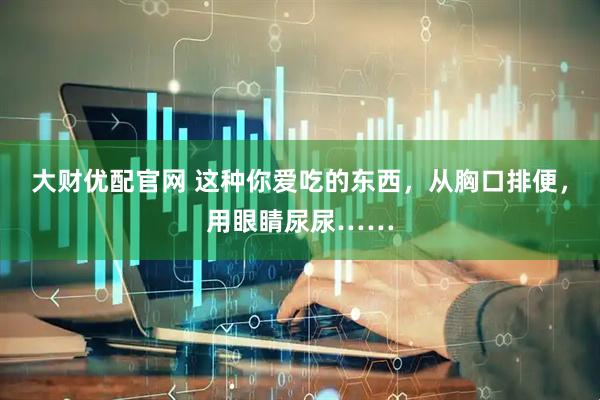 大财优配官网 这种你爱吃的东西，从胸口排便，用眼睛尿尿……