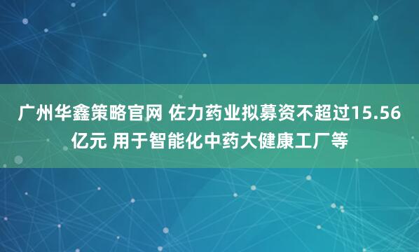 广州华鑫策略官网 佐力药业拟募资不超过15.56亿元 用于智能化中药大健康工厂等