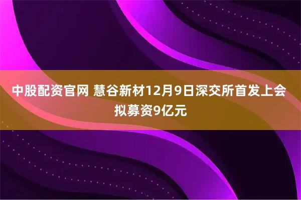 中股配资官网 慧谷新材12月9日深交所首发上会 拟募资9亿元