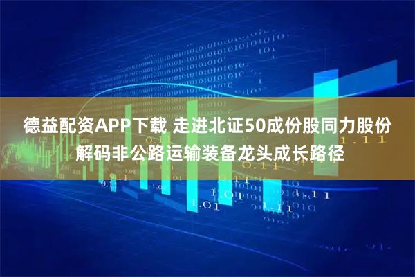 德益配资APP下载 走进北证50成份股同力股份 解码非公路运输装备龙头成长路径