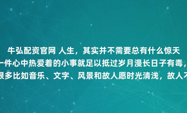牛弘配资官网 人生,其实并不需要总有什么惊天动地的事因为哪怕仅仅一件心中热爱着的小事就足以抵过岁月漫长日子有毒,且没有解药但止痛片很多比如音乐、文字、风景和故人愿时光清浅,故人不散在最需要奋斗的年龄里请爱一个能带给你动力的人而不是一个让你筋疲力竭的人否则你只会一事无成纵使被...