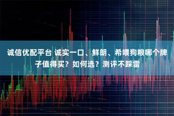 诚信优配平台 诚实一口、鲜朗、希喂狗粮哪个牌子值得买？如何选？测评不踩雷
