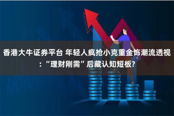 香港大牛证券平台 年轻人疯抢小克重金饰潮流透视: “理财刚需”后藏认知短板?