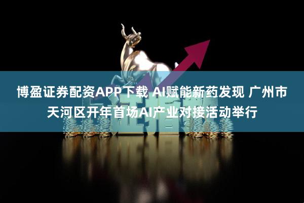 博盈证券配资APP下载 AI赋能新药发现 广州市天河区开年首场AI产业对接活动举行