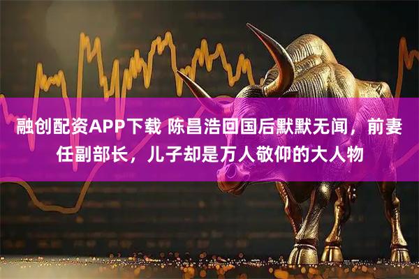 融创配资APP下载 陈昌浩回国后默默无闻，前妻任副部长，儿子却是万人敬仰的大人物