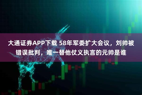 大通证券APP下载 58年军委扩大会议，刘帅被错误批判，唯一替他仗义执言的元帅是谁