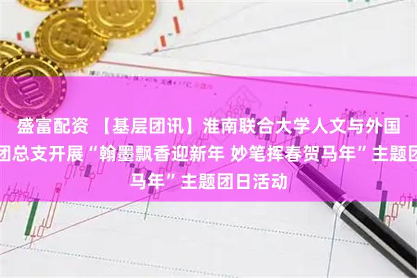 盛富配资 【基层团讯】淮南联合大学人文与外国语学院团总支开展“翰墨飘香迎新年 妙笔挥春贺马年”主题团日活动