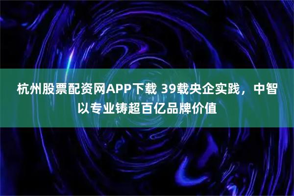 杭州股票配资网APP下载 39载央企实践,中智以专业铸超百亿品牌价值
