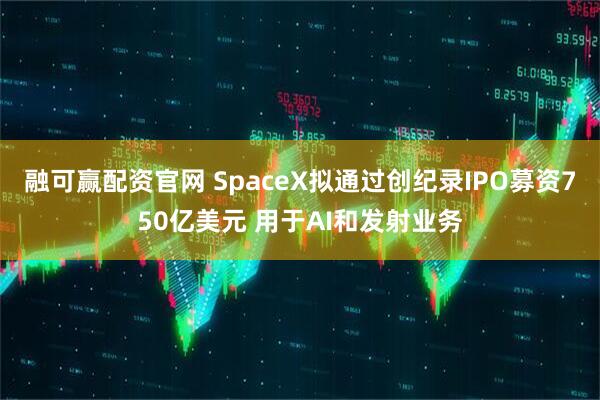 融可赢配资官网 SpaceX拟通过创纪录IPO募资750亿美元 用于AI和发射业务