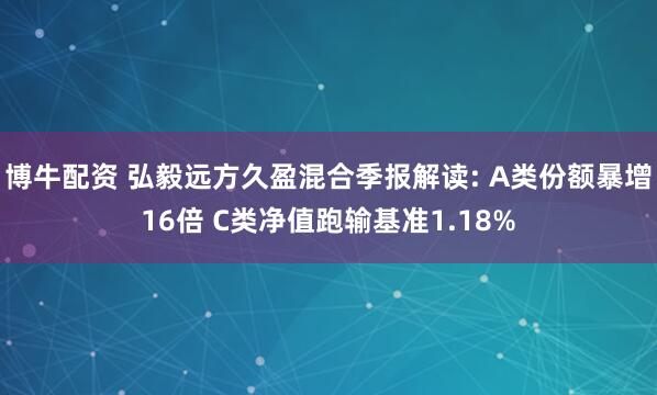 博牛配资 弘毅远方久盈混合季报解读: A类份额暴增16倍 C类净值跑输基准1.18%